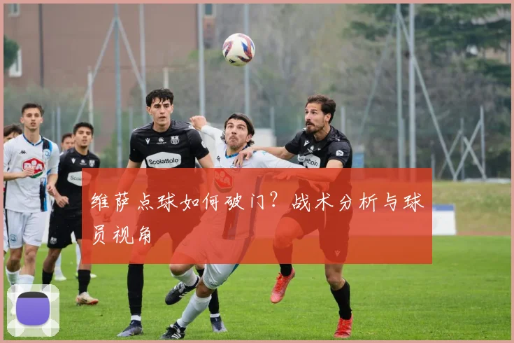 维萨点球如何破门?战术分析与球员视角