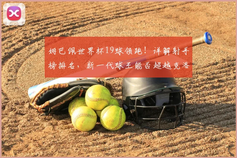 姆巴佩世界杯19球领跑!详解射手榜排名,新一代球王能否超越克洛泽纪录