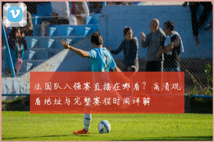 法国队八强赛直播在哪看?高清观看地址与完整赛程时间详解