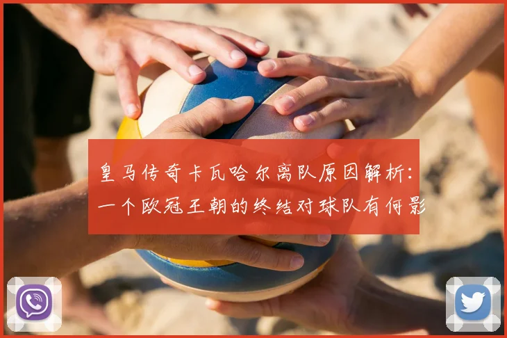 皇马传奇卡瓦哈尔离队原因解析：一个欧冠王朝的终结对球队有何影响？