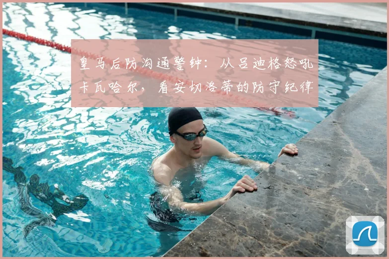 皇马后防沟通警钟:从吕迪格怒吼卡瓦哈尔,看安切洛蒂的防守纪律难题