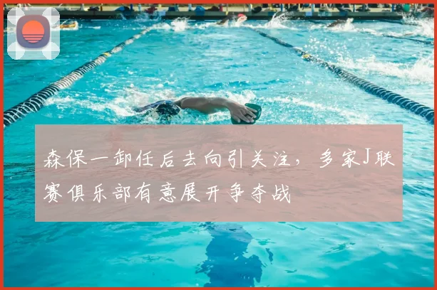 森保一卸任后去向引关注，多家J联赛俱乐部有意展开争夺战