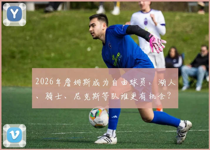 2026年詹姆斯成为自由球员，湖人、骑士、尼克斯等队谁更有机会？深度解析